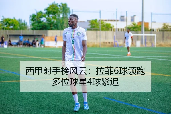 西甲射手榜风云:拉菲6球领跑 多位球星4球紧追